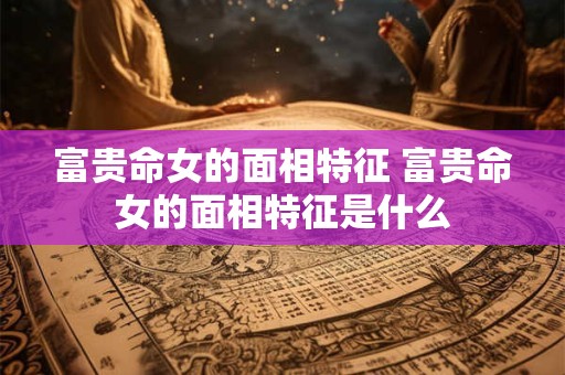 富贵命女的面相特征 富贵命女的面相特征是什么