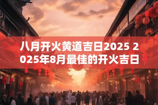 八月开火黄道吉日2025 2025年8月最佳的开火吉日一览表