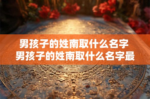 男孩子的姓南取什么名字 男孩子的姓南取什么名字最好