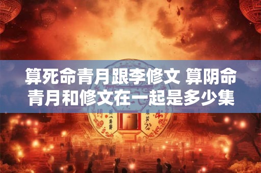 算死命青月跟李修文 算阴命青月和修文在一起是多少集