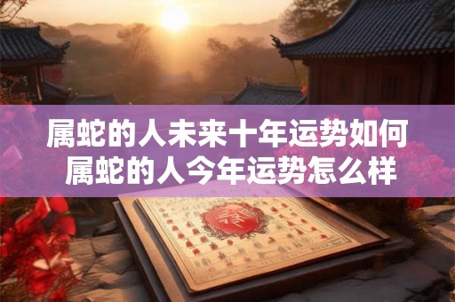 属蛇的人未来十年运势如何 属蛇的人今年运势怎么样2025