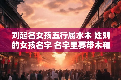详细阅读:刘起名女孩五行属水木 姓刘的女孩名字 名字里要带木和水 刘起名女孩五行属水木 姓刘的女孩名字 名字里要带木和水