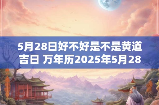 5月28日好不好是不是黄道吉日 万年历2025年5月28日是黄道吉日吗