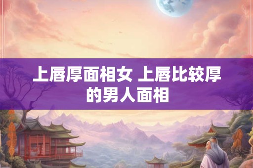 上唇厚面相女 上唇比较厚的男人面相