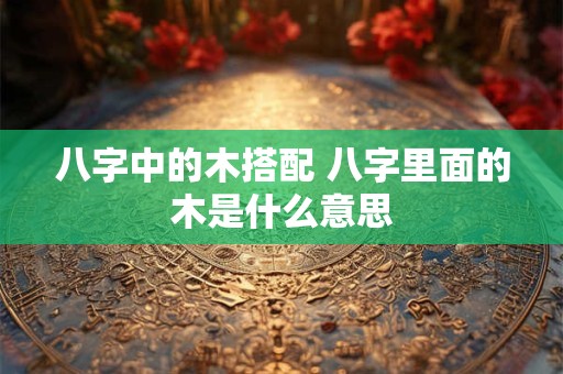 八字中的木搭配 八字里面的木是什么意思