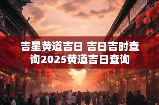 吉星黄道吉日 吉日吉时查询2025黄道吉日查询