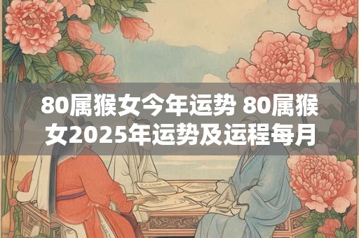 80属猴女今年运势 80属猴女2025年运势及运程每月运程