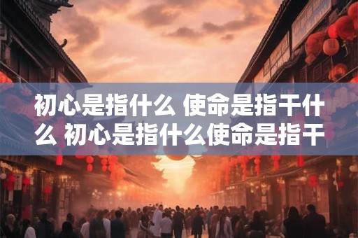 初心是指什么 使命是指干什么 初心是指什么使命是指干什么