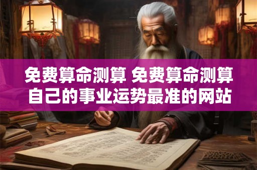 免费算命测算 免费算命测算自己的事业运势最准的网站