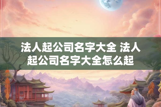 法人起公司名字大全 法人起公司名字大全怎么起