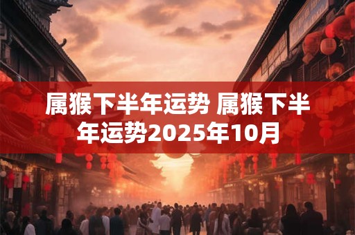 属猴下半年运势 属猴下半年运势2025年10月