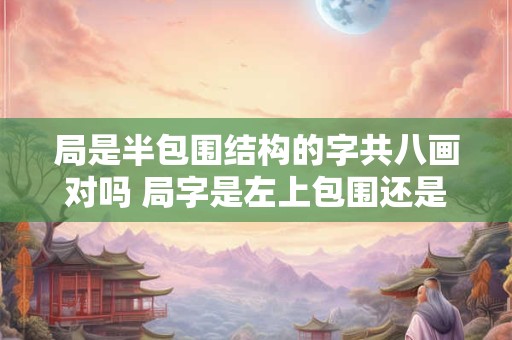 局是半包围结构的字共八画对吗 局字是左上包围还是左下包围