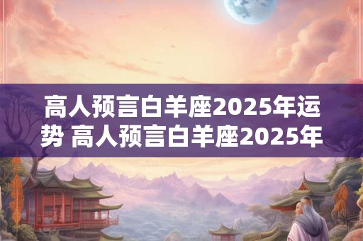 高人预言白羊座2025年运势 高人预言白羊座2025年运势白羊男2025
