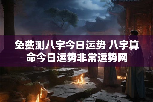 免费测八字今日运势 八字算命今日运势非常运势网
