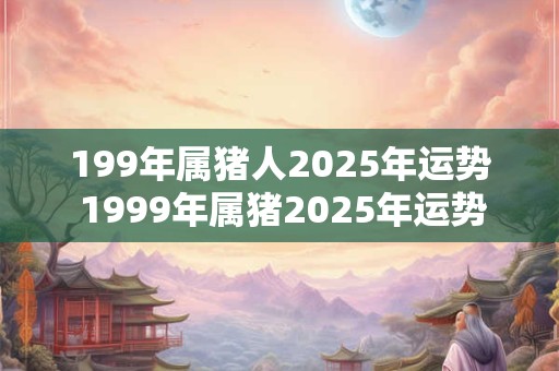 199年属猪人2025年运势 1999年属猪2025年运势