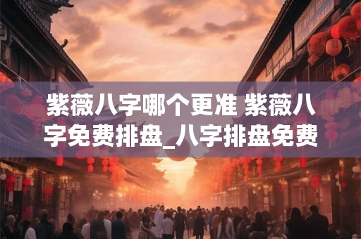 紫薇八字哪个更准 紫薇八字免费排盘_八字排盘免费测算_四柱生辰八字测算