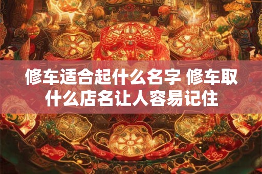 修车适合起什么名字 修车取什么店名让人容易记住