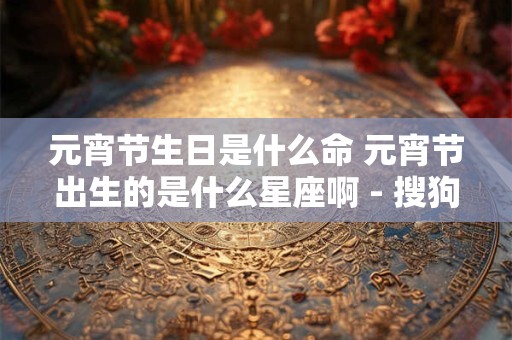 元宵节生日是什么命 元宵节出生的是什么星座啊 - 搜狗问问