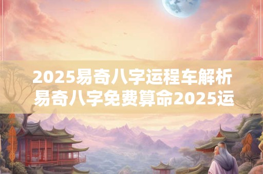 2025易奇八字运程车解析 易奇八字免费算命2025运程车