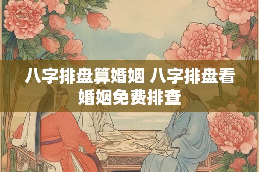 八字排盘算婚姻 八字排盘看婚姻免费排查