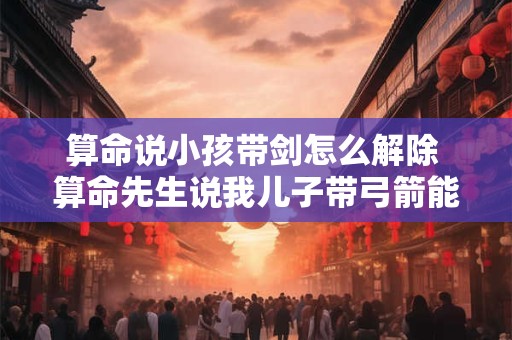 算命说小孩带剑怎么解除 算命先生说我儿子带弓箭能信吗