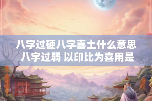 八字过硬八字喜土什么意思 八字过弱 以印比为喜用是什么意思