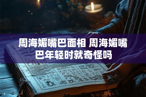 周海媚嘴巴面相 周海媚嘴巴年轻时就奇怪吗