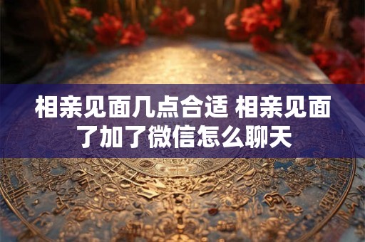 相亲见面几点合适 相亲见面了加了微信怎么聊天