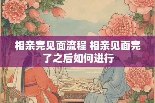 相亲完见面流程 相亲见面完了之后如何进行