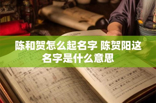陈和贺怎么起名字 陈贺阳这名字是什么意思
