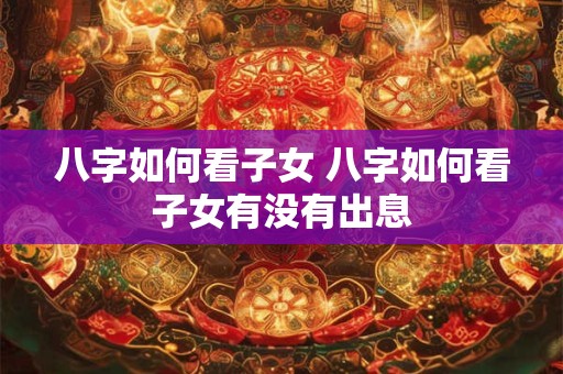 八字如何看子女 八字如何看子女有没有出息