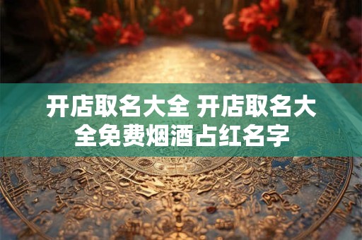 开店取名大全 开店取名大全免费烟酒占红名字
