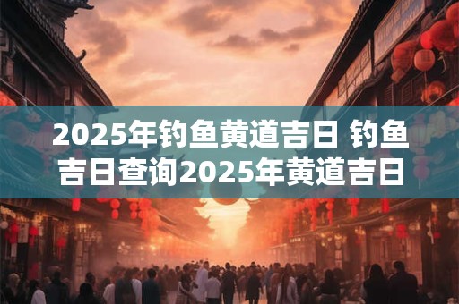 2025年钓鱼黄道吉日 钓鱼吉日查询2025年黄道吉日