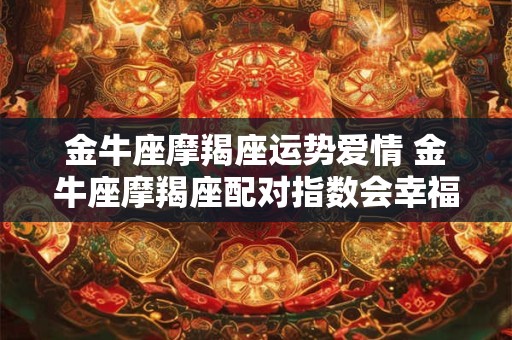 金牛座摩羯座运势爱情 金牛座摩羯座配对指数会幸福吗