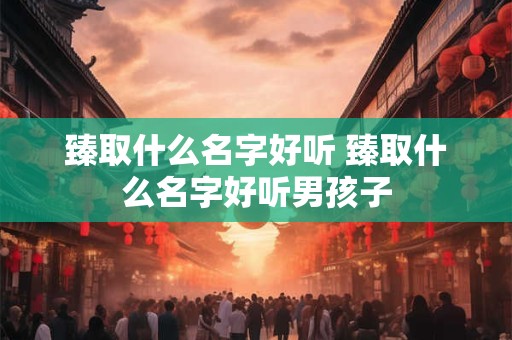 臻取什么名字好听 臻取什么名字好听男孩子