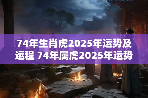 74年生肖虎2025年运势及运程 74年属虎2025年运势及运程每月运程爱秀美网