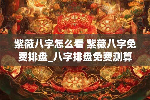 紫薇八字怎么看 紫薇八字免费排盘_八字排盘免费测算_四柱生辰八字测算