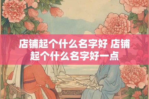 店铺起个什么名字好 店铺起个什么名字好一点