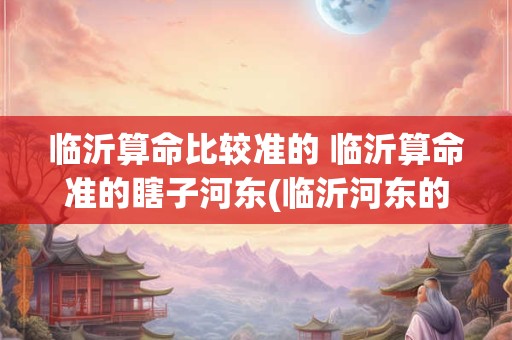 临沂算命比较准的 临沂算命准的瞎子河东(临沂河东的算命高人)
