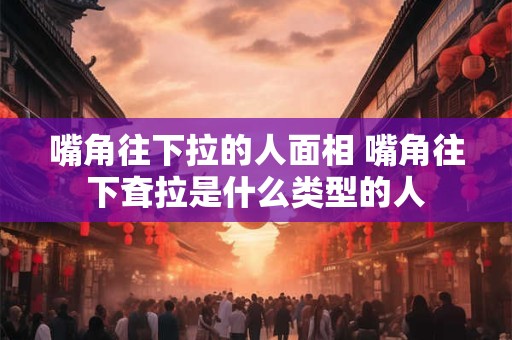 嘴角往下拉的人面相 嘴角往下耷拉是什么类型的人