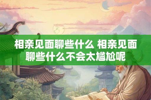 相亲见面聊些什么 相亲见面聊些什么不会太尴尬呢