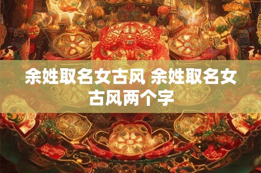 余姓取名女古风 余姓取名女古风两个字