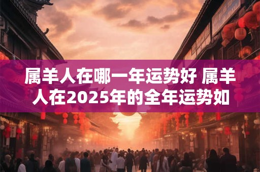 属羊人在哪一年运势好 属羊人在2025年的全年运势如何 属羊人在哪一年运势好 属羊人在2025年的全年运势如何