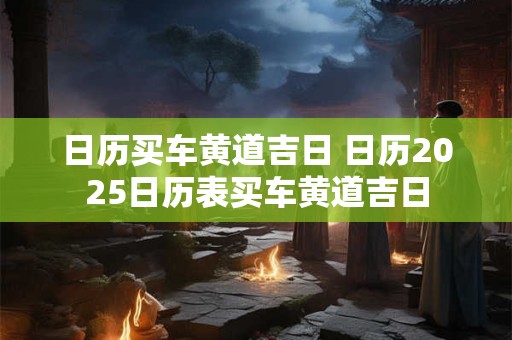 日历买车黄道吉日 日历2025日历表买车黄道吉日