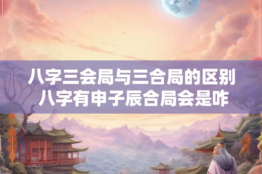 八字三会局与三合局的区别 八字有申子辰合局会是咋样的