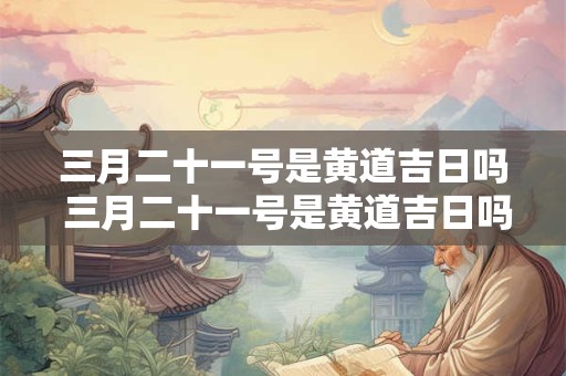 三月二十一号是黄道吉日吗 三月二十一号是黄道吉日吗为什么