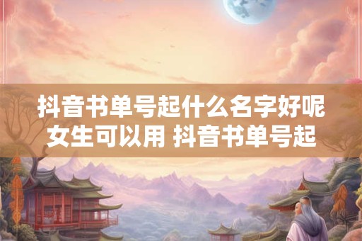 抖音书单号起什么名字好呢女生可以用 抖音书单号起什么名字好呢女生可以用的