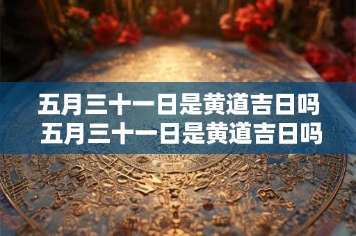 五月三十一日是黄道吉日吗 五月三十一日是黄道吉日吗为什么