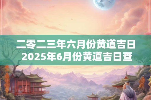 二零二三年六月份黄道吉日 2025年6月份黄道吉日查询时间一览表