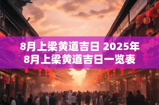 8月上梁黄道吉日 2025年8月上梁黄道吉日一览表 8月上梁黄道吉日 2025年8月上梁黄道吉日一览表
